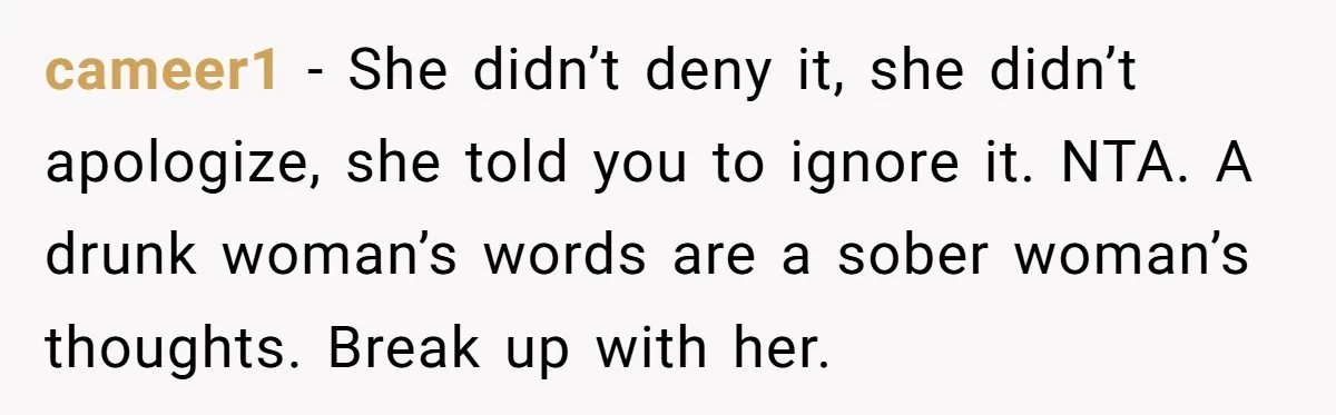 cameer1 − She didn’t deny it, she didn’t apologize, she told you to ignore it. NTA. A drunk woman’s words are a sober woman’s thoughts. Break up with her.