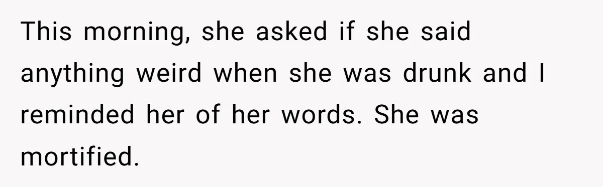 This morning, she asked if she said anything weird when she was drunk and I reminded her of her words. She was mortified.