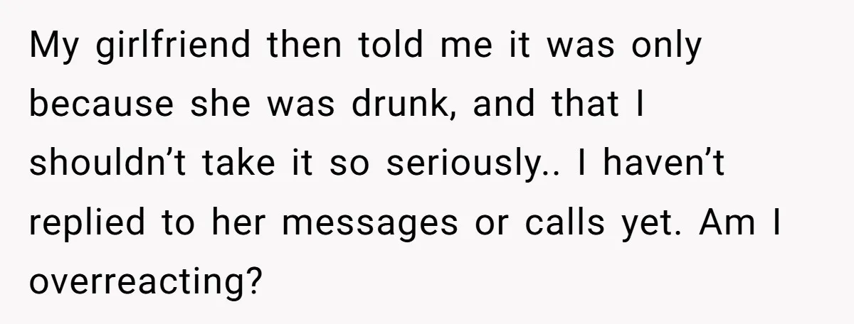 My girlfriend then told me it was only because she was drunk, and that I shouldn’t take it so seriously.. I haven’t replied to her messages or calls yet. Am...
