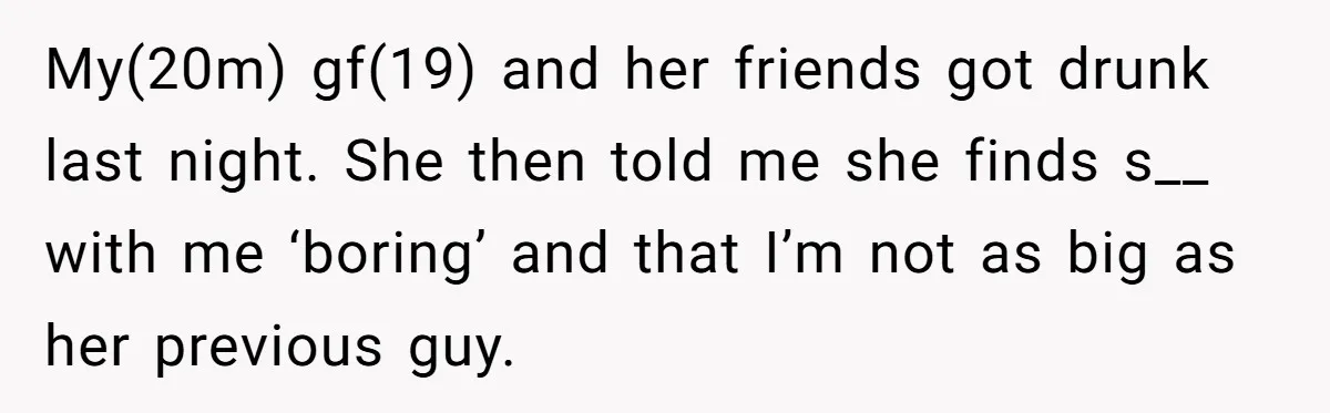 My(20m) gf(19) and her friends got drunk last night. She then told me she finds s__ with me ‘boring’ and that I’m not as big as her previous guy.
