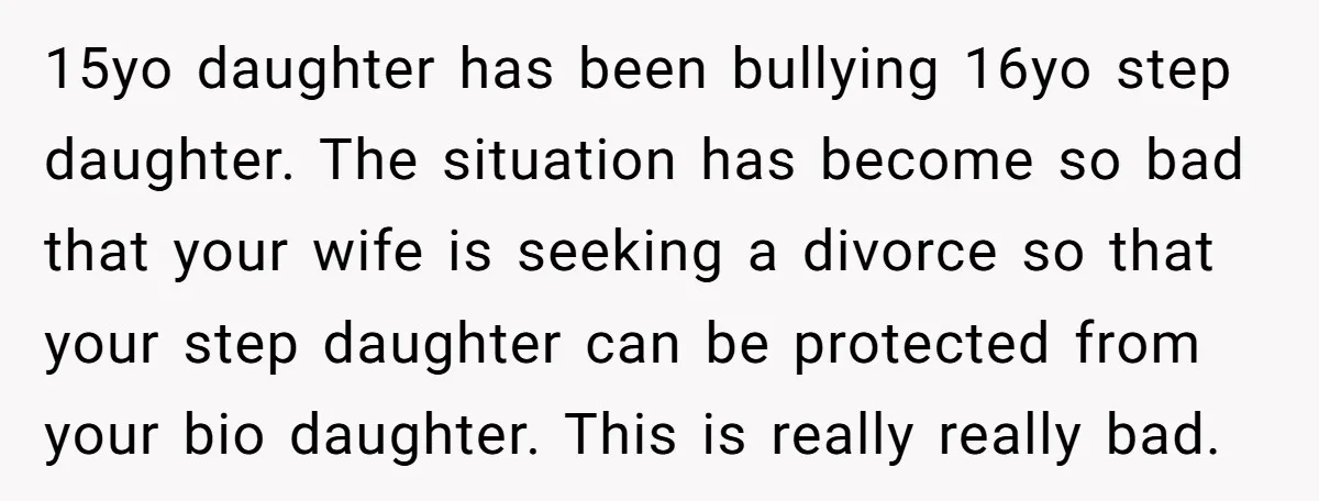 15yo daughter has been bullying 16yo step daughter. The situation has become so bad that your wife is seeking a divorce so that your step daughter can be protected from...
