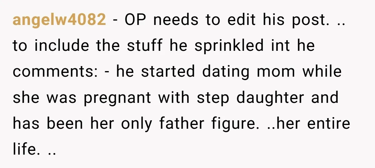 angelw4082 − OP needs to edit his post. .. to include the stuff he sprinkled int he comments: - he started dating mom while she was pregnant with step daughter...