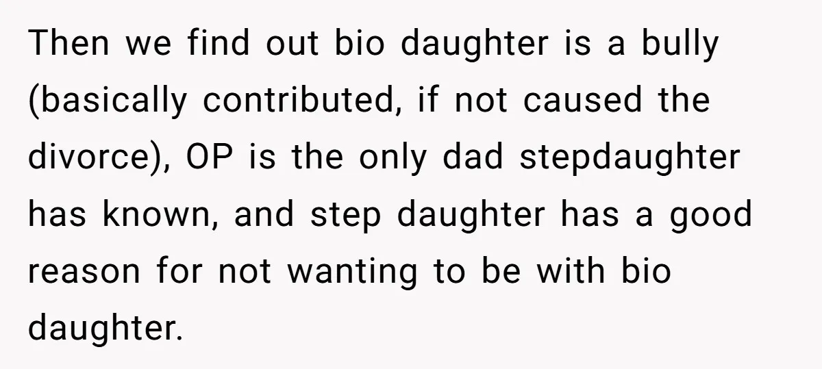 Then we find out bio daughter is a bully (basically contributed, if not caused the divorce), OP is the only dad stepdaughter has known, and step daughter has a good...