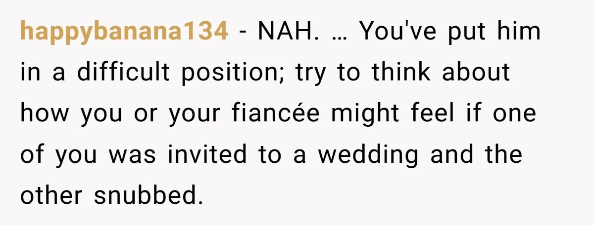 happybanana134 − NAH. … You've put him in a difficult position; try to think about how you or your fiancée might feel if one of you was invited to a...