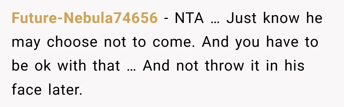 Future-Nebula74656 − NTA … Just know he may choose not to come. And you have to be ok with that … And not throw it in his face later.