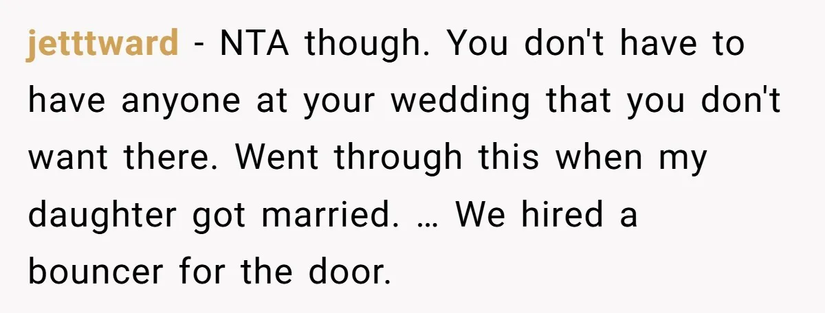 jetttward − NTA though. You don't have to have anyone at your wedding that you don't want there. Went through this when my daughter got married. … We hired a...