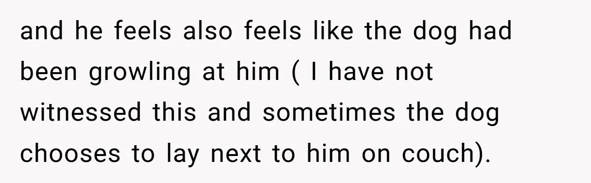and he feels also feels like the dog had been growling at him ( I have not witnessed this and sometimes the dog chooses to lay next to him on...