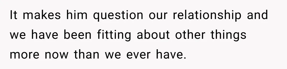 It makes him question our relationship and we have been fitting about other things more now than we ever have.