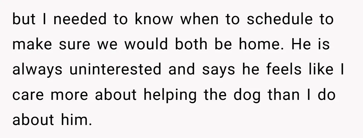 but I needed to know when to schedule to make sure we would both be home. He is always uninterested and says he feels like I care more about helping...