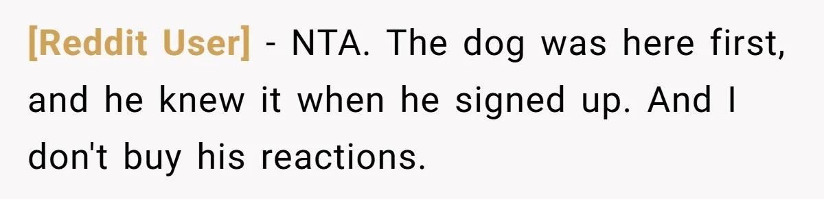 [Reddit User] − NTA. The dog was here first, and he knew it when he signed up. And I don't buy his reactions.