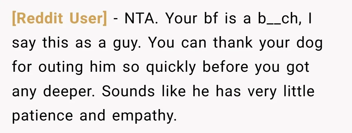 [Reddit User] − NTA. Your bf is a b__ch, I say this as a guy. You can thank your dog for outing him so quickly before you got any deeper....