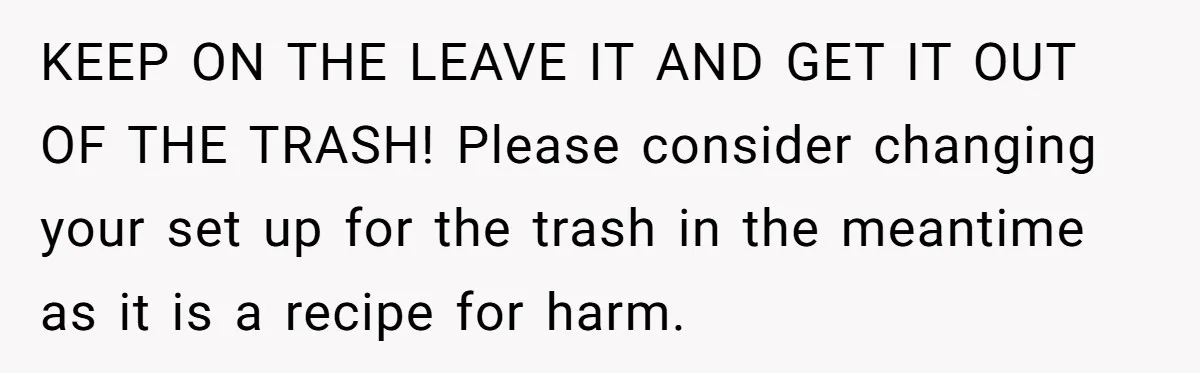 KEEP ON THE LEAVE IT AND GET IT OUT OF THE TRASH! Please consider changing your set up for the trash in the meantime as it is a recipe for...