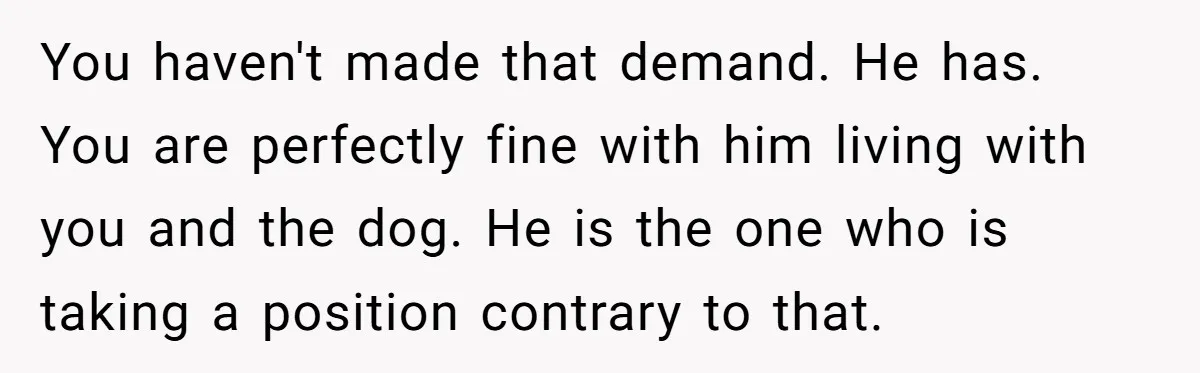 You haven't made that demand. He has. You are perfectly fine with him living with you and the dog. He is the one who is taking a position contrary to...