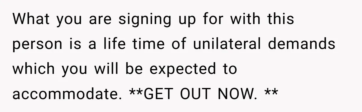 What you are signing up for with this person is a life time of unilateral demands which you will be expected to accommodate. **GET OUT NOW. **
