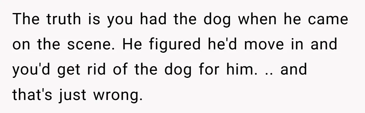 The truth is you had the dog when he came on the scene. He figured he'd move in and you'd get rid of the dog for him. .. and that's...
