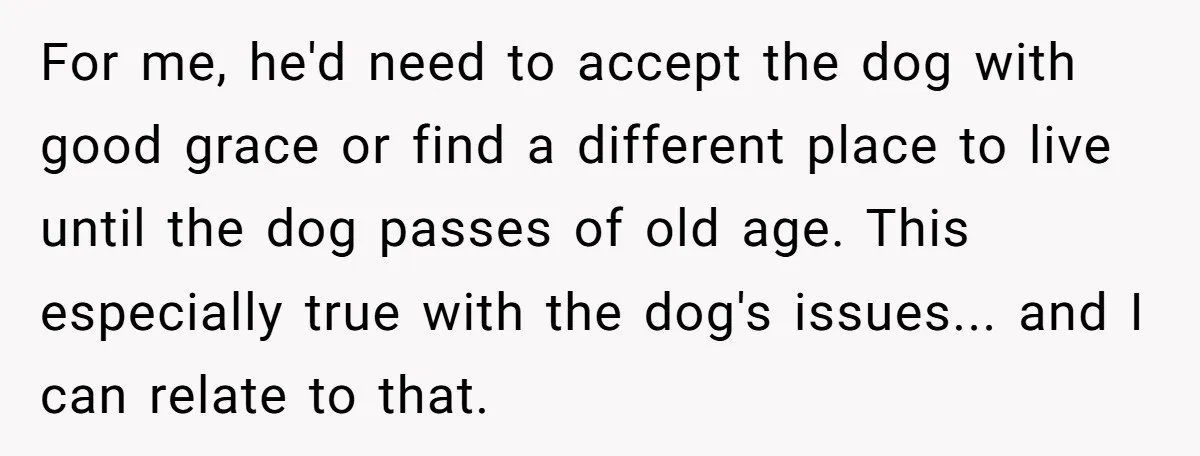 For me, he'd need to accept the dog with good grace or find a different place to live until the dog passes of old age. This especially true with the...