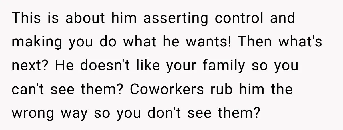 This is about him asserting control and making you do what he wants! Then what's next? He doesn't like your family so you can't see them? Coworkers rub him the...