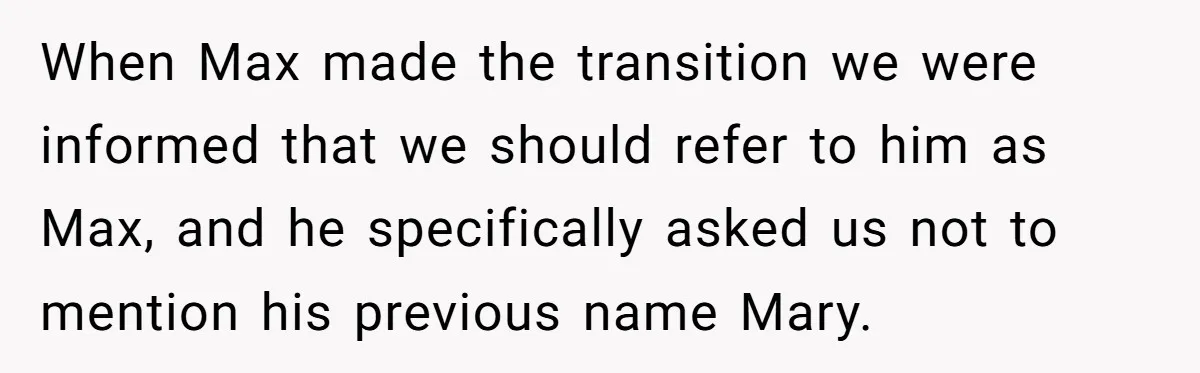 When Max made the transition we were informed that we should refer to him as Max, and he specifically asked us not to mention his previous name Mary.