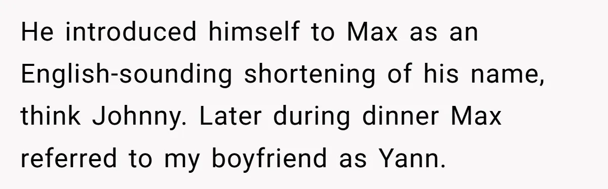 He introduced himself to Max as an English-sounding shortening of his name, think Johnny. Later during dinner Max referred to my boyfriend as Yann.