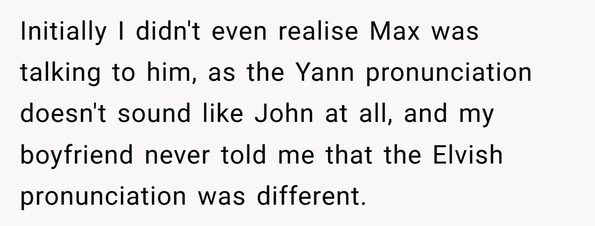 Initially I didn't even realise Max was talking to him, as the Yann pronunciation doesn't sound like John at all, and my boyfriend never told me that the Elvish pronunciation...
