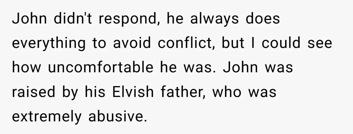 John didn't respond, he always does everything to avoid conflict, but I could see how uncomfortable he was. John was raised by his Elvish father, who was extremely abusive.