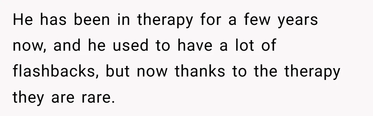 He has been in therapy for a few years now, and he used to have a lot of flashbacks, but now thanks to the therapy they are rare.