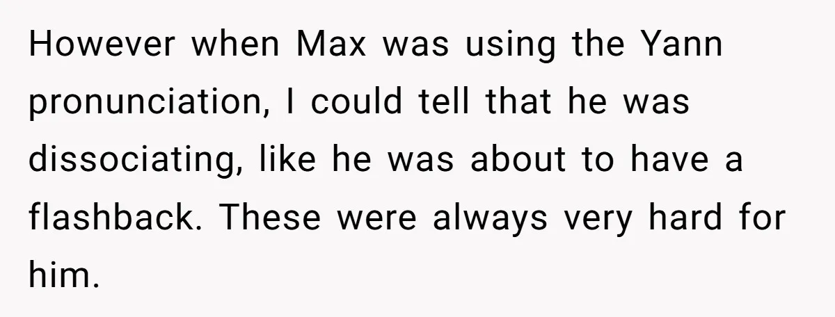 However when Max was using the Yann pronunciation, I could tell that he was dissociating, like he was about to have a flashback. These were always very hard for him.
