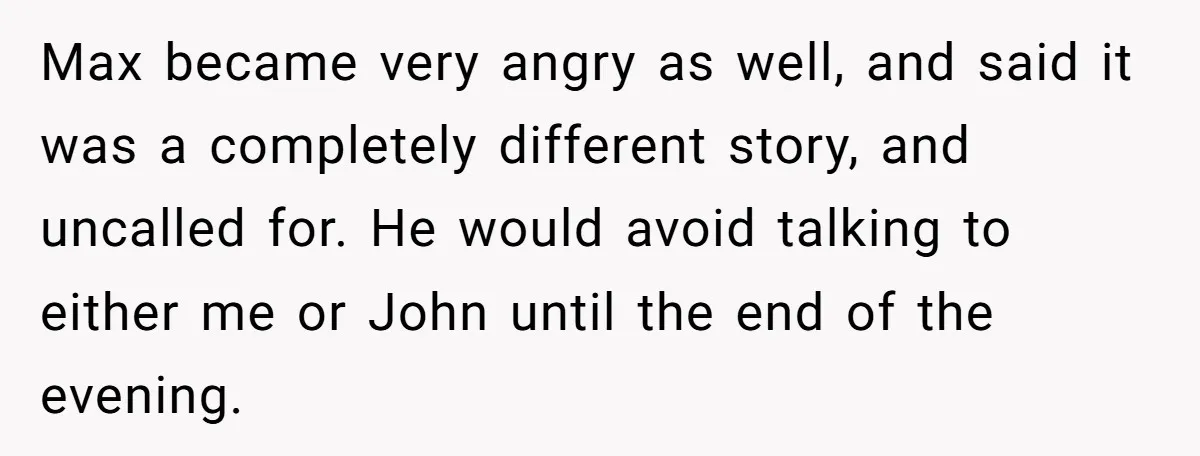 Max became very angry as well, and said it was a completely different story, and uncalled for. He would avoid talking to either me or John until the end of...