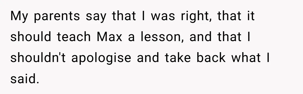 My parents say that I was right, that it should teach Max a lesson, and that I shouldn't apologise and take back what I said.