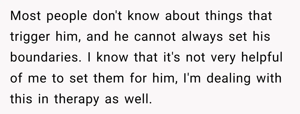 Most people don't know about things that trigger him, and he cannot always set his boundaries. I know that it's not very helpful of me to set them for him,...