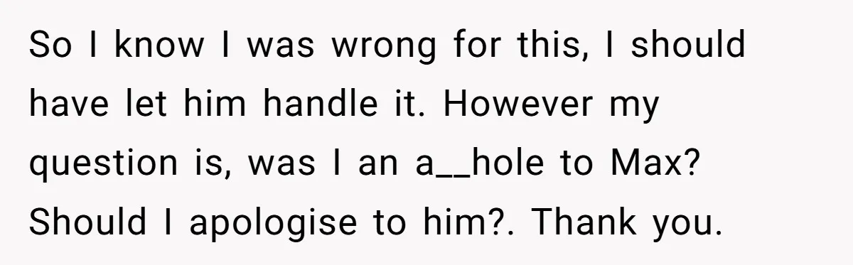 So I know I was wrong for this, I should have let him handle it. However my question is, was I an a__hole to Max? Should I apologise to him?....