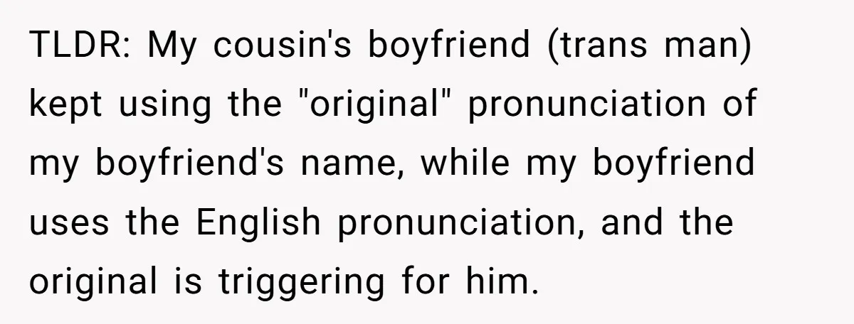 TLDR: My cousin's boyfriend (trans man) kept using the "original" pronunciation of my boyfriend's name, while my boyfriend uses the English pronunciation, and the original is triggering for him.