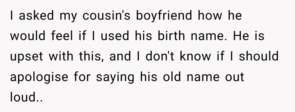 I asked my cousin's boyfriend how he would feel if I used his birth name. He is upset with this, and I don't know if I should apologise for saying...