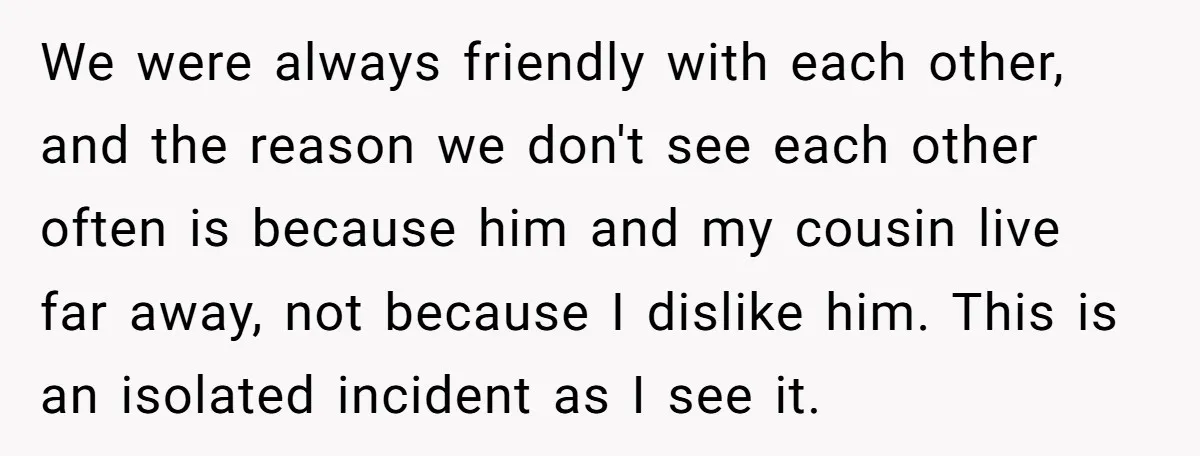 We were always friendly with each other, and the reason we don't see each other often is because him and my cousin live far away, not because I dislike him....