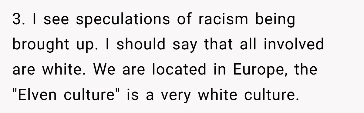 3. I see speculations of racism being brought up. I should say that all involved are white. We are located in Europe, the "Elven culture" is a very white culture.