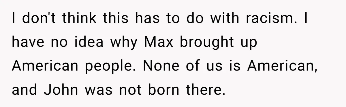 I don't think this has to do with racism. I have no idea why Max brought up American people. None of us is American, and John was not born there.