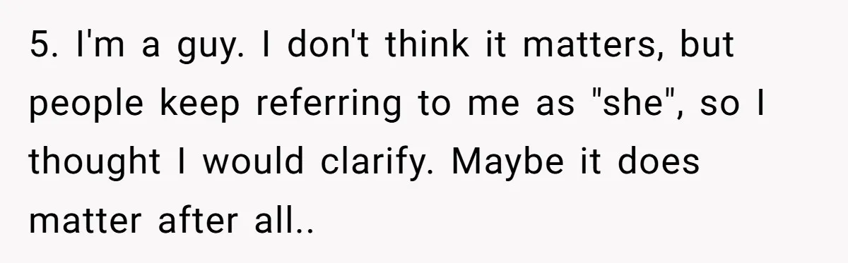 5. I'm a guy. I don't think it matters, but people keep referring to me as "she", so I thought I would clarify. Maybe it does matter after all..