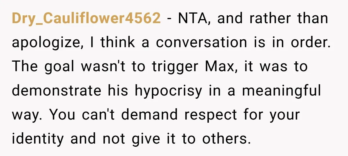 Dry_Cauliflower4562 − NTA, and rather than apologize, I think a conversation is in order. The goal wasn't to trigger Max, it was to demonstrate his hypocrisy in a meaningful way....