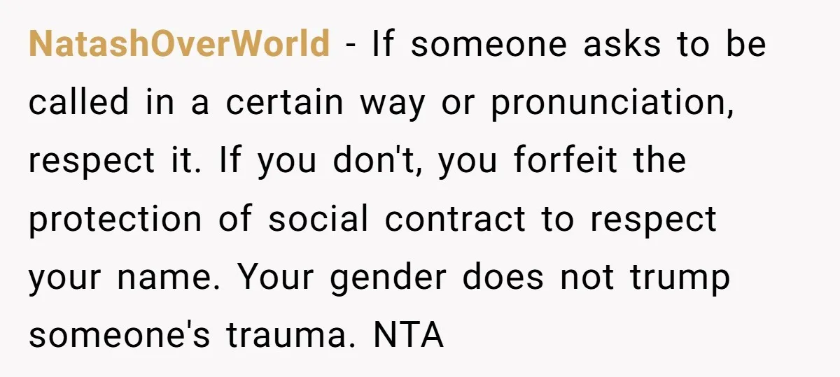NatashOverWorld − If someone asks to be called in a certain way or pronunciation, respect it. If you don't, you forfeit the protection of social contract to respect your name....