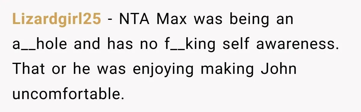 Lizardgirl25 − NTA Max was being an a__hole and has no f__king self awareness. That or he was enjoying making John uncomfortable.