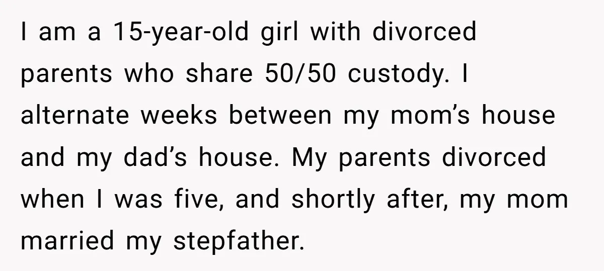 I am a 15-year-old girl with divorced parents who share 50/50 custody. I alternate weeks between my mom’s house and my dad’s house. My parents divorced when I was five,...