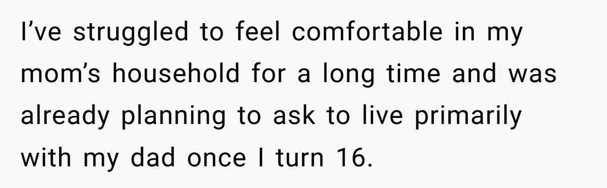 I’ve struggled to feel comfortable in my mom’s household for a long time and was already planning to ask to live primarily with my dad once I turn 16.
