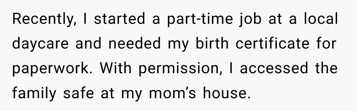 Recently, I started a part-time job at a local daycare and needed my birth certificate for paperwork. With permission, I accessed the family safe at my mom’s house.