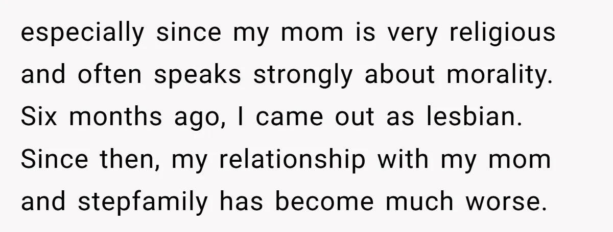 especially since my mom is very religious and often speaks strongly about morality. Six months ago, I came out as lesbian. Since then, my relationship with my mom and stepfamily...
