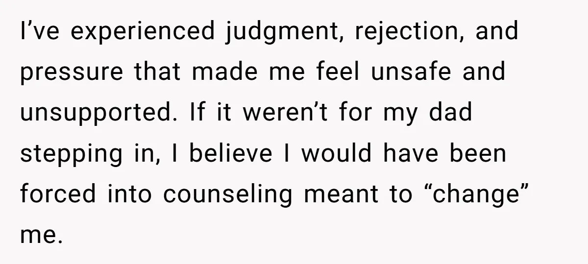 I’ve experienced judgment, rejection, and pressure that made me feel unsafe and unsupported. If it weren’t for my dad stepping in, I believe I would have been forced into counseling...