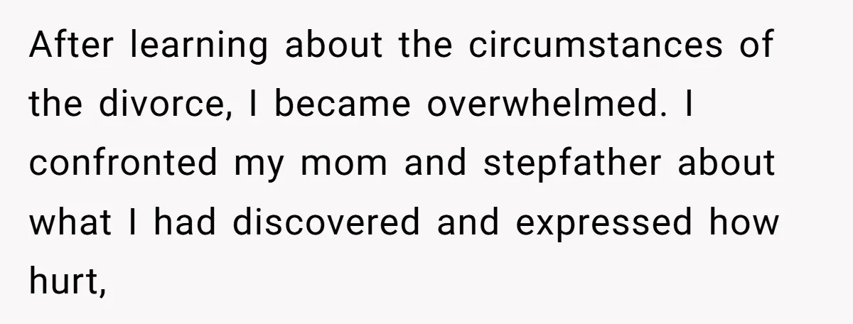 After learning about the circumstances of the divorce, I became overwhelmed. I confronted my mom and stepfather about what I had discovered and expressed how hurt,