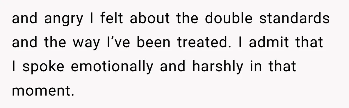 and angry I felt about the double standards and the way I’ve been treated. I admit that I spoke emotionally and harshly in that moment.