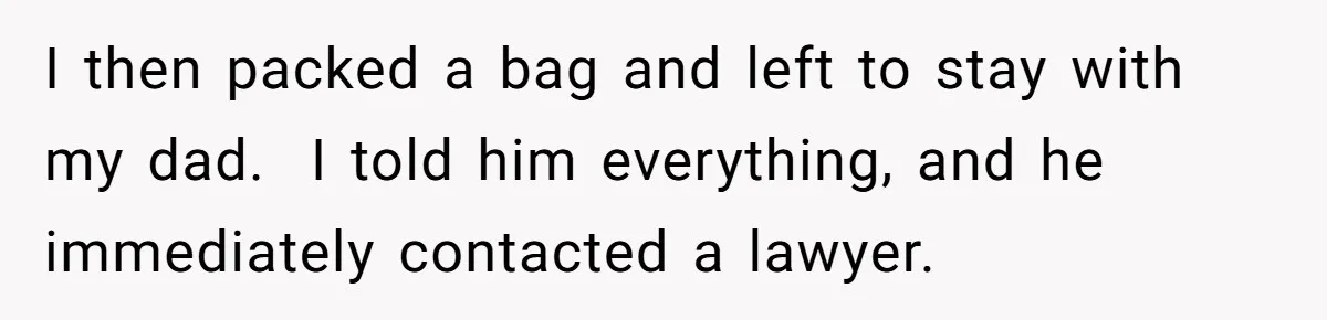 I then packed a bag and left to stay with my dad.  I told him everything, and he immediately contacted a lawyer.