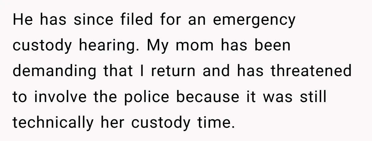 He has since filed for an emergency custody hearing. My mom has been demanding that I return and has threatened to involve the police because it was still technically her...