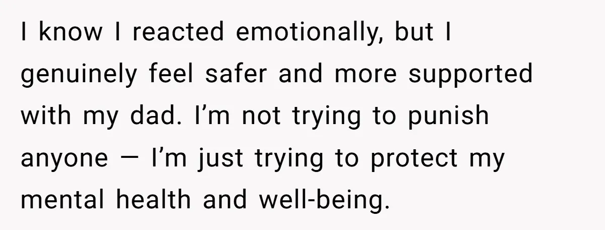 I know I reacted emotionally, but I genuinely feel safer and more supported with my dad. I’m not trying to punish anyone — I’m just trying to protect my mental...